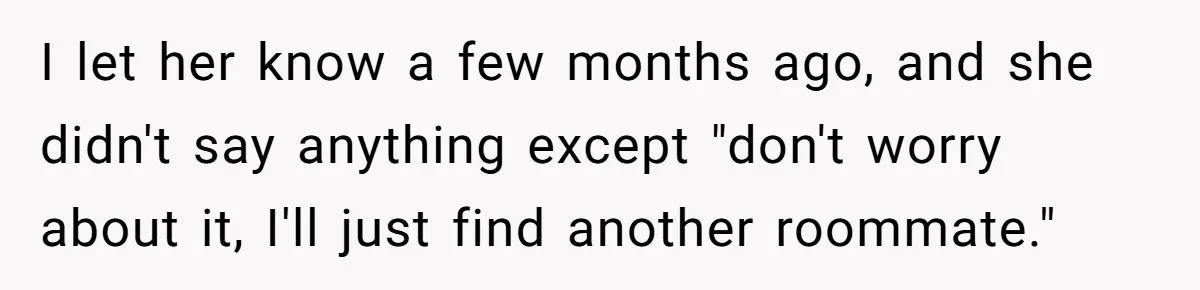 I let her know a few months ago, and she didn't say anything except "don't worry about it, I'll just find another roommate."