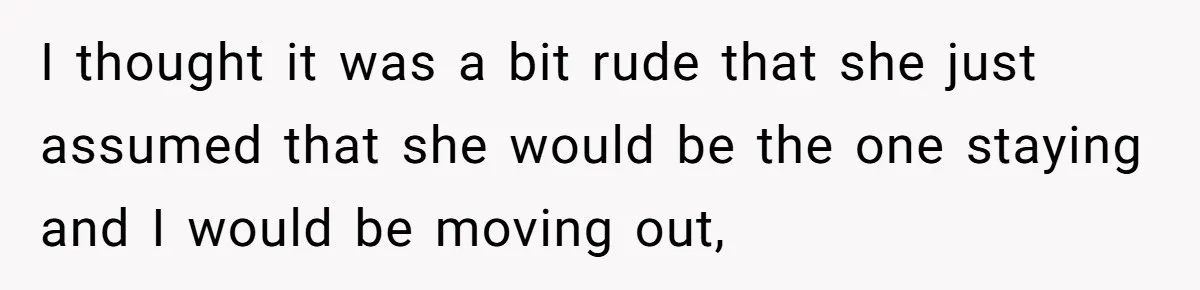 I thought it was a bit rude that she just assumed that she would be the one staying and I would be moving out,