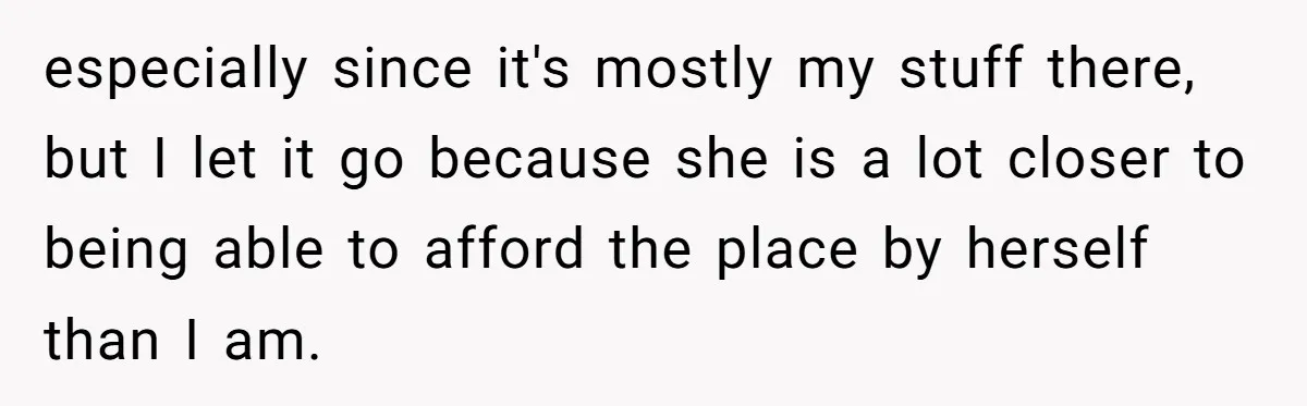 especially since it's mostly my stuff there, but I let it go because she is a lot closer to being able to afford the place by herself than I am.