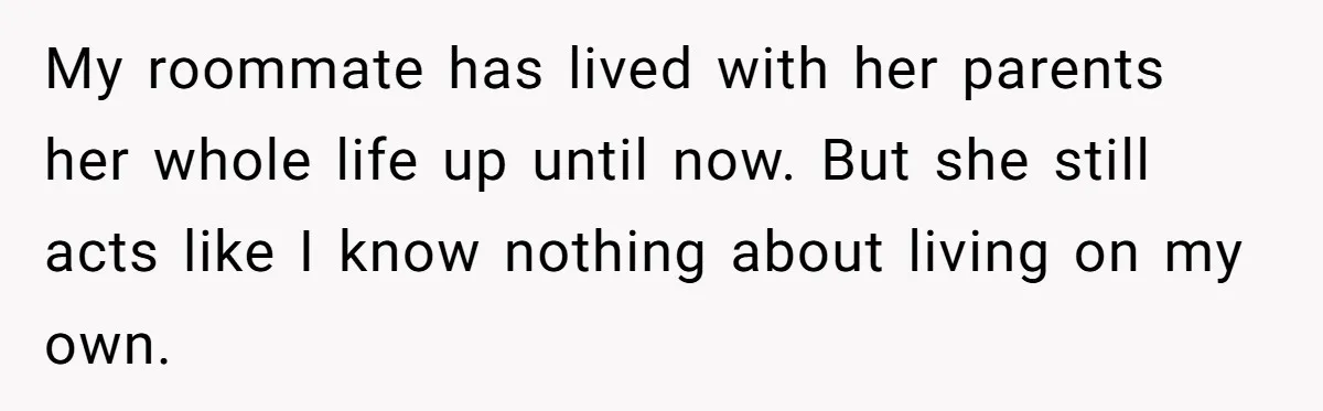 My roommate has lived with her parents her whole life up until now. But she still acts like I know nothing about living on my own.