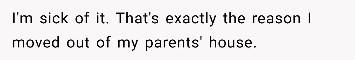 I'm sick of it. That's exactly the reason I moved out of my parents' house.