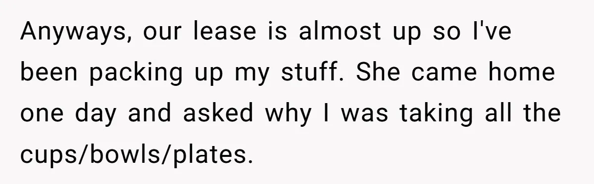 Anyways, our lease is almost up so I've been packing up my stuff. She came home one day and asked why I was taking all the cups/bowls/plates.