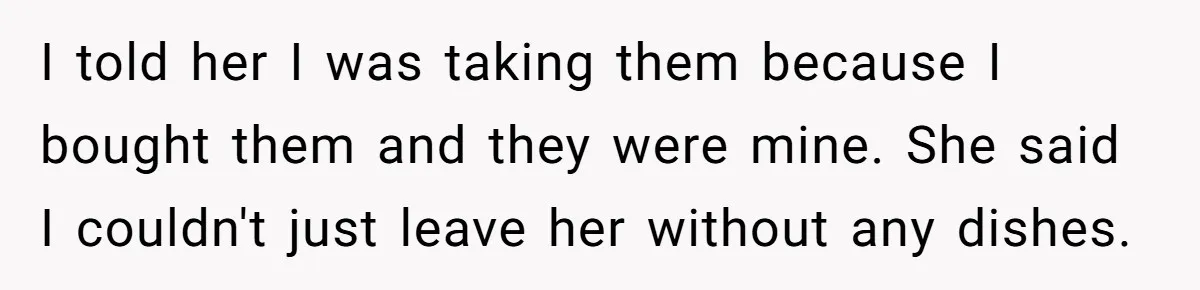 I told her I was taking them because I bought them and they were mine. She said I couldn't just leave her without any dishes.