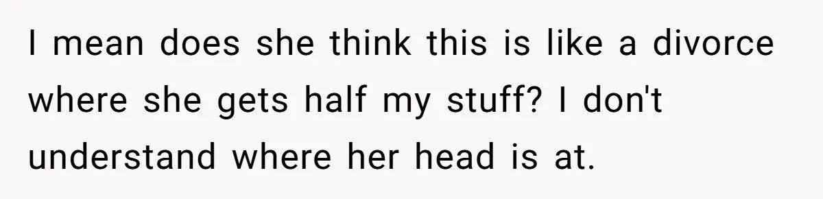 I mean does she think this is like a divorce where she gets half my stuff? I don't understand where her head is at.
