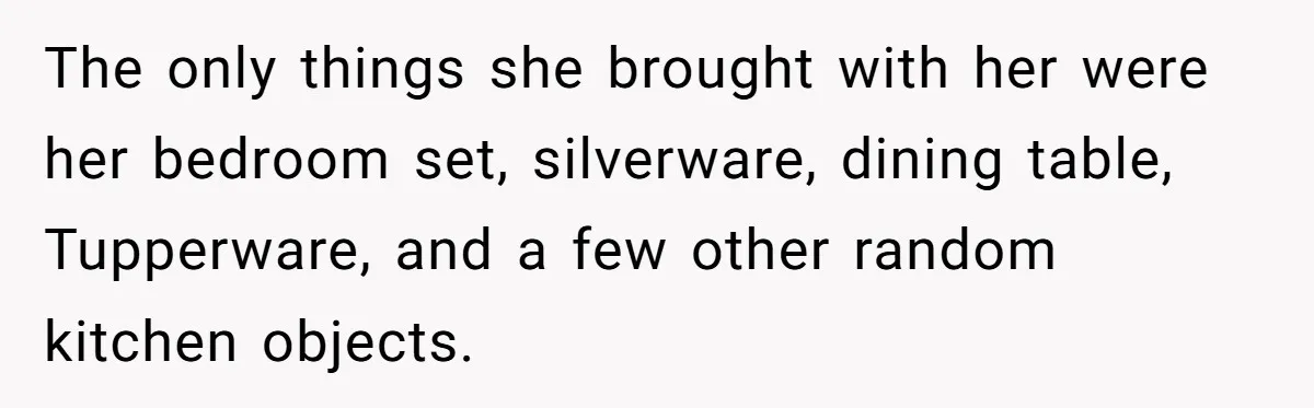 The only things she brought with her were her bedroom set, silverware, dining table, Tupperware, and a few other random kitchen objects.