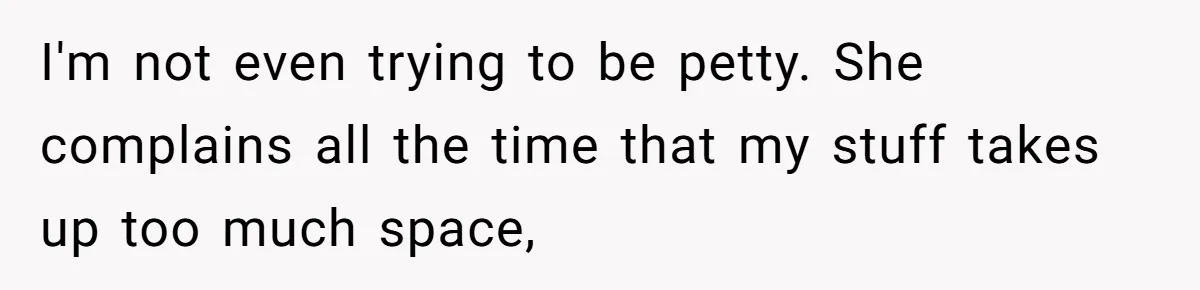 I'm not even trying to be petty. She complains all the time that my stuff takes up too much space,