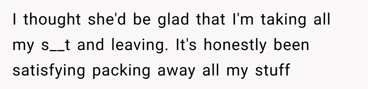 I thought she'd be glad that I'm taking all my s__t and leaving. It's honestly been satisfying packing away all my stuff