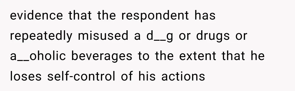 evidence that the respondent has repeatedly misused a d__g or drugs or a__oholic beverages to the extent that he loses self-control of his actions