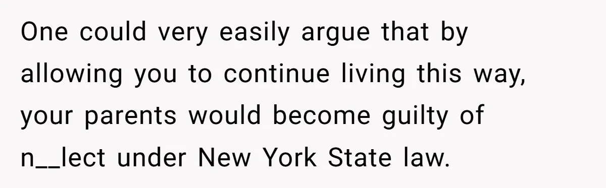 One could very easily argue that by allowing you to continue living this way, your parents would become guilty of n__lect under New York State law.