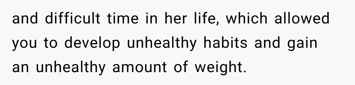 and difficult time in her life, which allowed you to develop unhealthy habits and gain an unhealthy amount of weight.