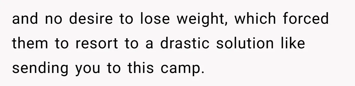 and no desire to lose weight, which forced them to resort to a drastic solution like sending you to this camp.