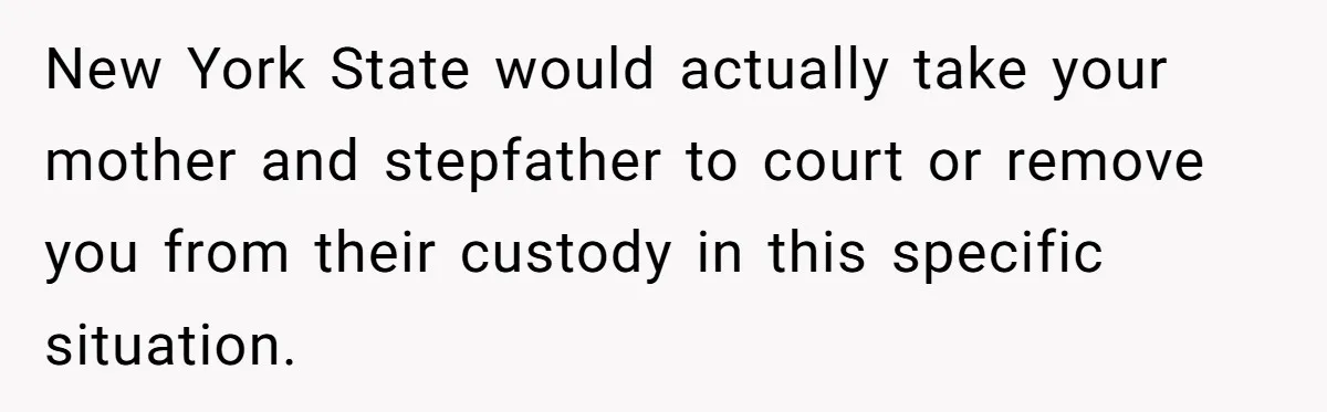 New York State would actually take your mother and stepfather to court or remove you from their custody in this specific situation.