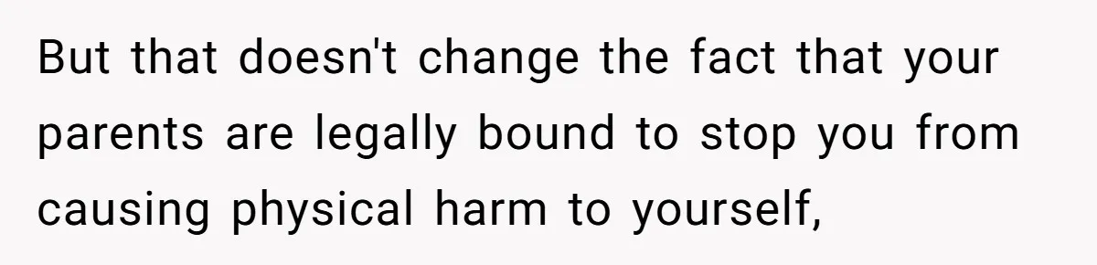 But that doesn't change the fact that your parents are legally bound to stop you from causing physical harm to yourself,