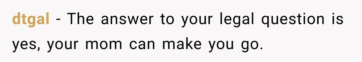 dtgal − The answer to your legal question is yes, your mom can make you go.