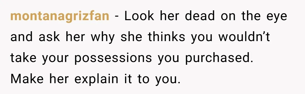 montanagrizfan − Look her dead on the eye and ask her why she thinks you wouldn’t take your possessions you purchased. Make her explain it to you.