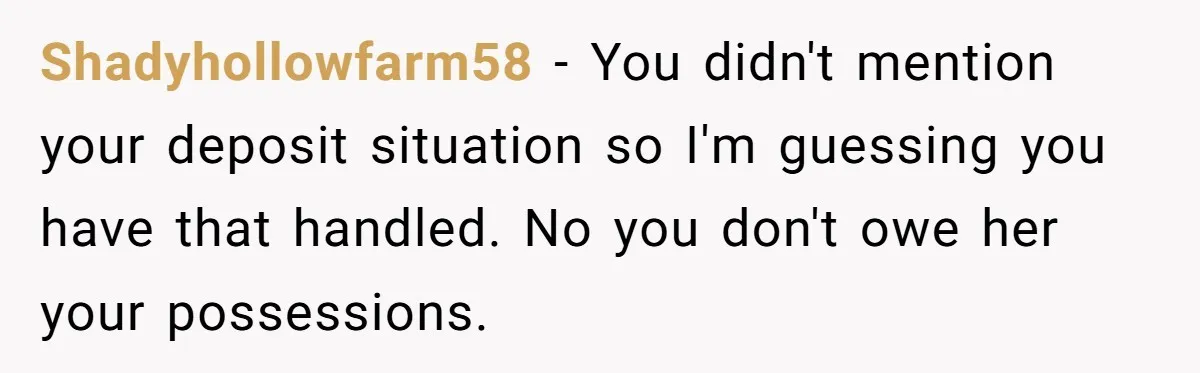 Shadyhollowfarm58 − You didn't mention your deposit situation so I'm guessing you have that handled. No you don't owe her your possessions.