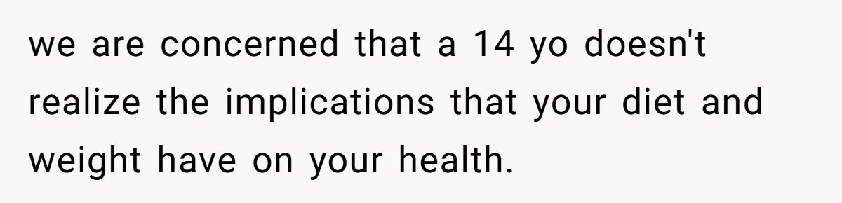 we are concerned that a 14 yo doesn't realize the implications that your diet and weight have on your health.