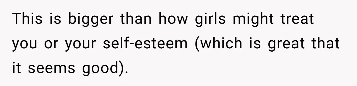 This is bigger than how girls might treat you or your self-esteem (which is great that it seems good).