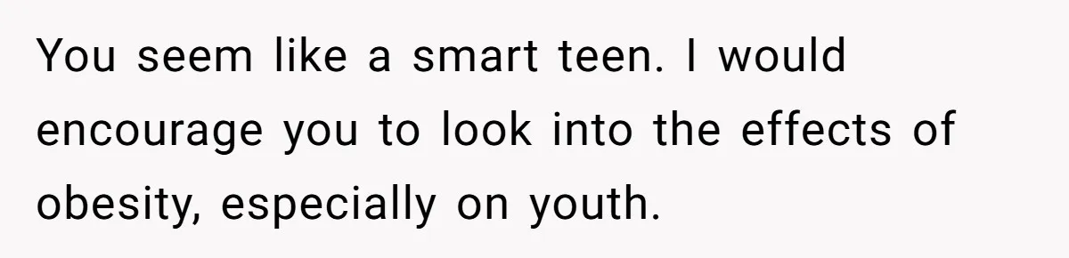 You seem like a smart teen. I would encourage you to look into the effects of obesity, especially on youth.