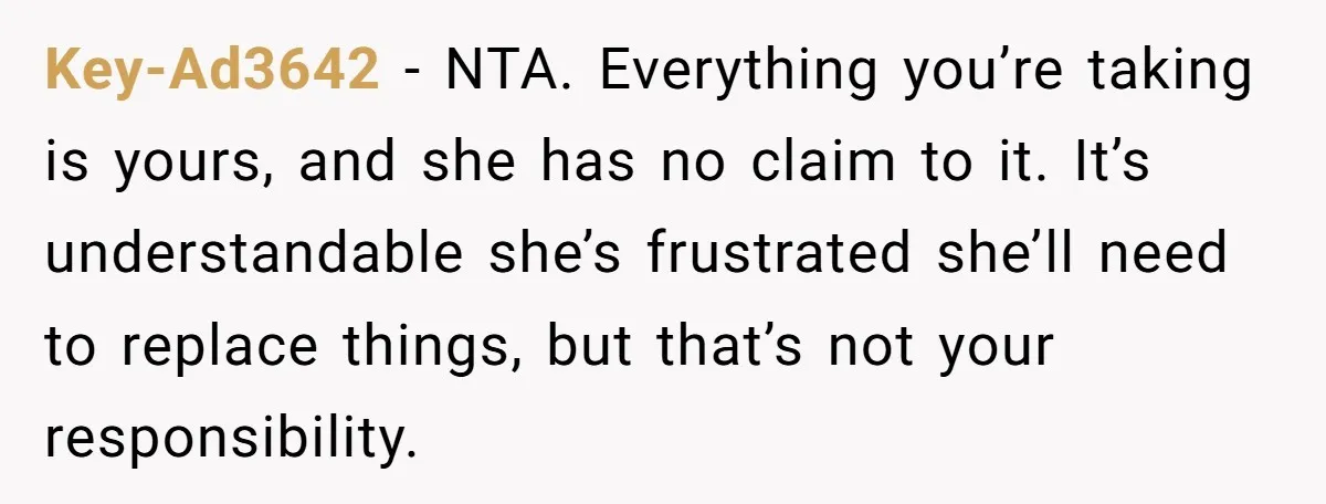 Key-Ad3642 − NTA. Everything you’re taking is yours, and she has no claim to it. It’s understandable she’s frustrated she’ll need to replace things, but that’s not your responsibility.