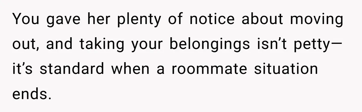 You gave her plenty of notice about moving out, and taking your belongings isn’t petty—it’s standard when a roommate situation ends.