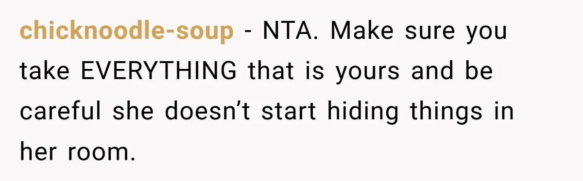 chicknoodle-soup − NTA. Make sure you take EVERYTHING that is yours and be careful she doesn’t start hiding things in her room.