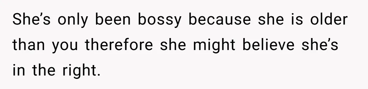 She’s only been bossy because she is older than you therefore she might believe she’s in the right.