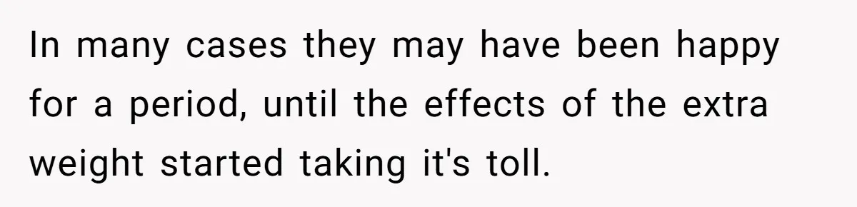 In many cases they may have been happy for a period, until the effects of the extra weight started taking it's toll.