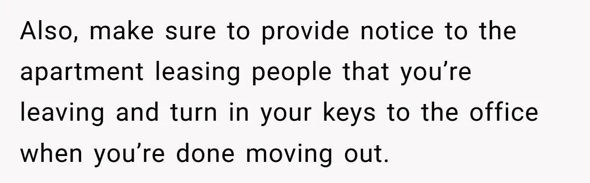 Also, make sure to provide notice to the apartment leasing people that you’re leaving and turn in your keys to the office when you’re done moving out.