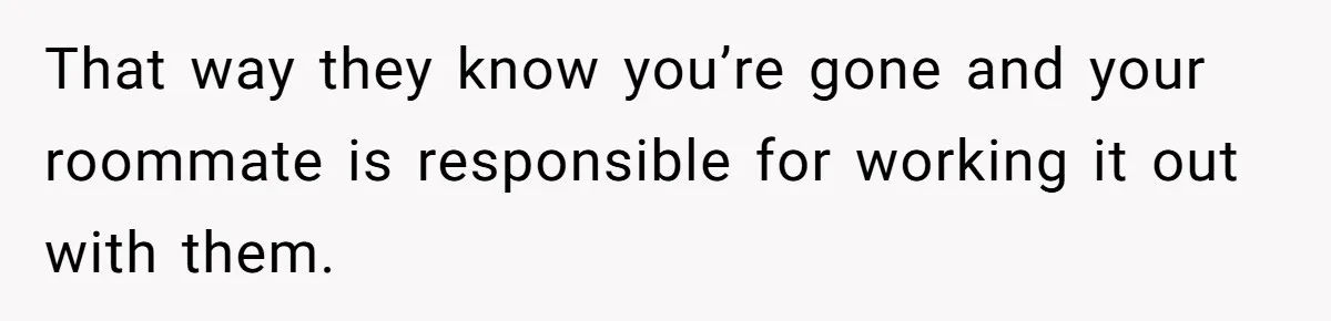 That way they know you’re gone and your roommate is responsible for working it out with them.