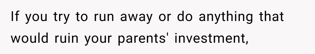 If you try to run away or do anything that would ruin your parents' investment,