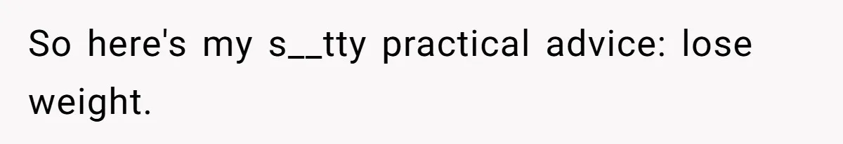So here's my s__tty practical advice: lose weight.