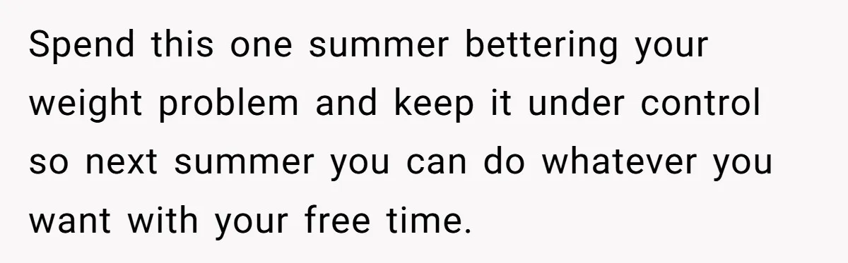 Spend this one summer bettering your weight problem and keep it under control so next summer you can do whatever you want with your free time.