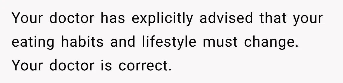 Your doctor has explicitly advised that your eating habits and lifestyle must change. Your doctor is correct.