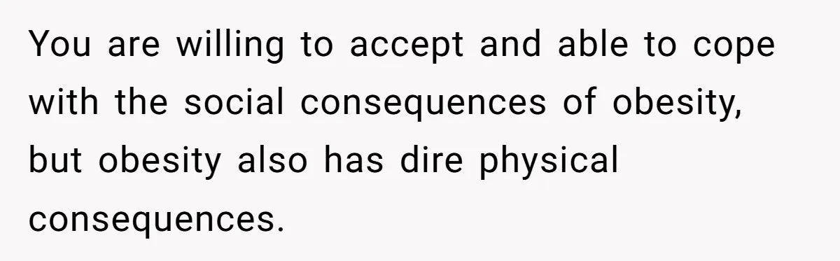 You are willing to accept and able to cope with the social consequences of obesity, but obesity also has dire physical consequences.
