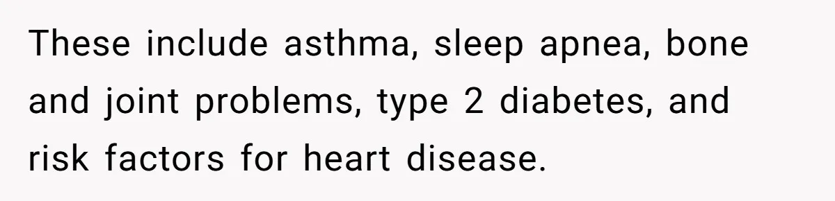 These include asthma, sleep apnea, bone and joint problems, type 2 diabetes, and risk factors for heart disease.
