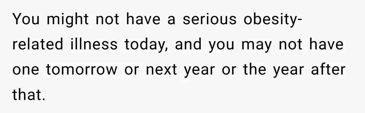You might not have a serious obesity-related illness today, and you may not have one tomorrow or next year or the year after that.