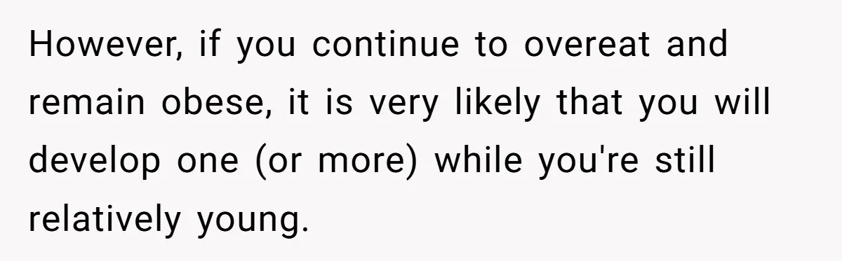 However, if you continue to overeat and remain obese, it is very likely that you will develop one (or more) while you're still relatively young.
