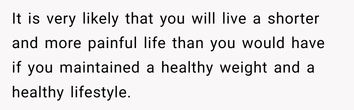 It is very likely that you will live a shorter and more painful life than you would have if you maintained a healthy weight and a healthy lifestyle.