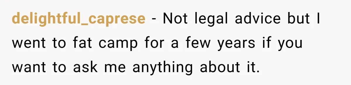 delightful_caprese − Not legal advice but I went to fat camp for a few years if you want to ask me anything about it.