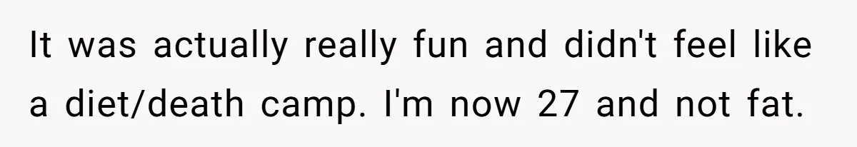 It was actually really fun and didn't feel like a diet/death camp. I'm now 27 and not fat.