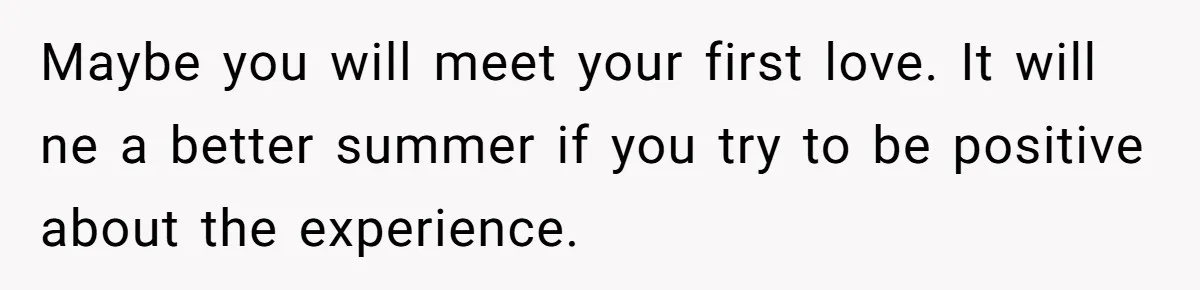 Maybe you will meet your first love. It will ne a better summer if you try to be positive about the experience.