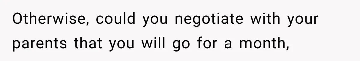 Otherwise, could you negotiate with your parents that you will go for a month,