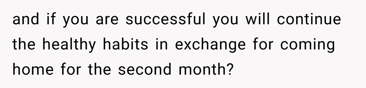 and if you are successful you will continue the healthy habits in exchange for coming home for the second month?