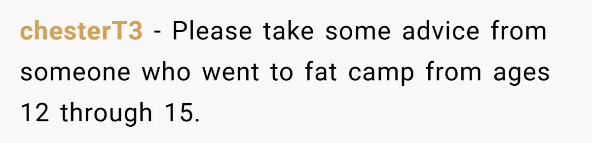 chesterT3 − Please take some advice from someone who went to fat camp from ages 12 through 15.