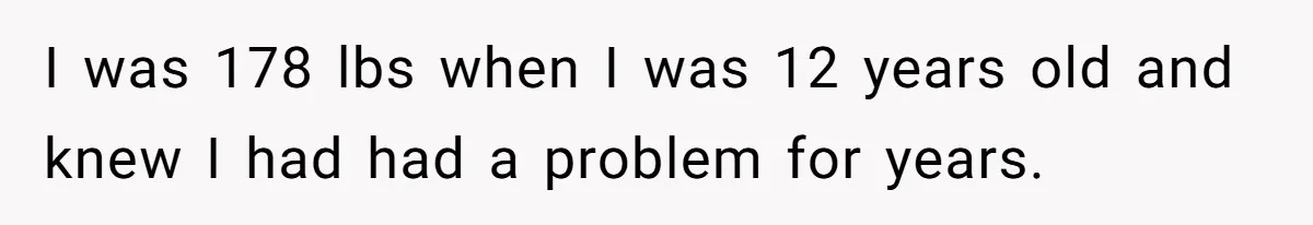 I was 178 lbs when I was 12 years old and knew I had had a problem for years.