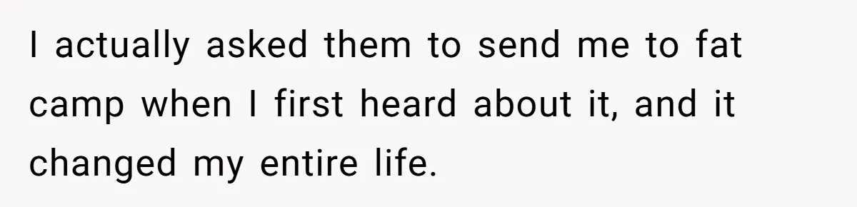 I actually asked them to send me to fat camp when I first heard about it, and it changed my entire life.