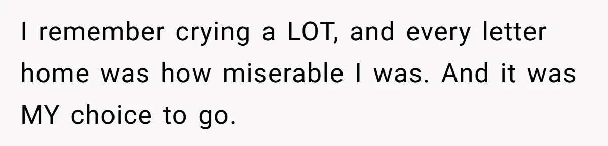 I remember crying a LOT, and every letter home was how miserable I was. And it was MY choice to go.