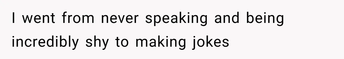 I went from never speaking and being incredibly shy to making jokes