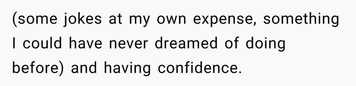 (some jokes at my own expense, something I could have never dreamed of doing before) and having confidence.
